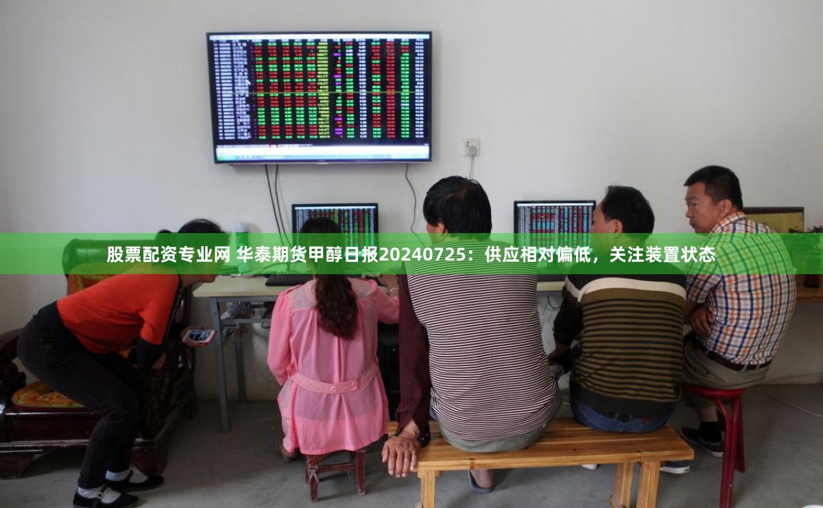 股票配资专业网 华泰期货甲醇日报20240725：供应相对偏低，关注装置状态