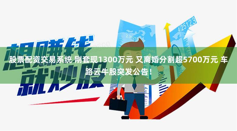 股票配资交易系统 刚套现1300万元 又离婚分割超5700万元 车路云牛股突发公告！