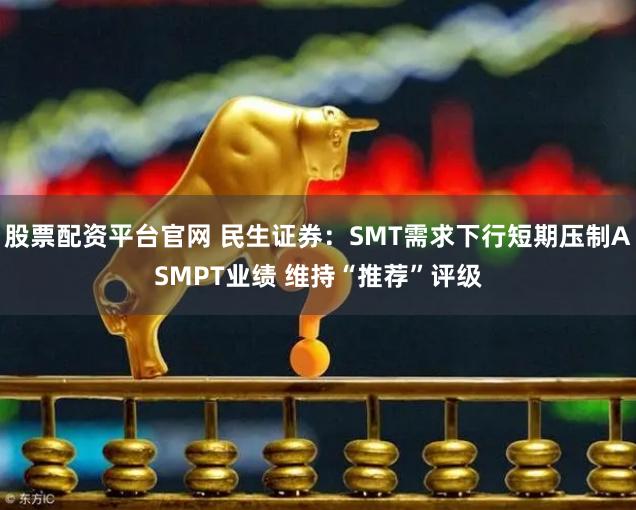 股票配资平台官网 民生证券：SMT需求下行短期压制ASMPT业绩 维持“推荐”评级