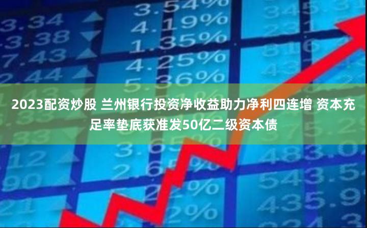 2023配资炒股 兰州银行投资净收益助力净利四连增 资本充足率垫底获准发50亿二级资本债