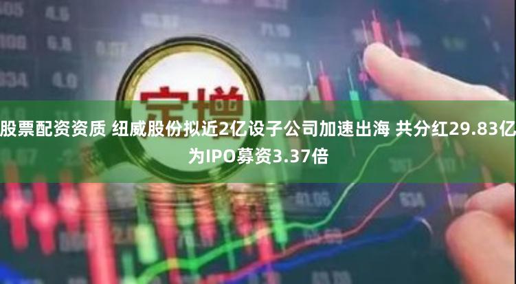 股票配资资质 纽威股份拟近2亿设子公司加速出海 共分红29.83亿为IPO募资3.37倍