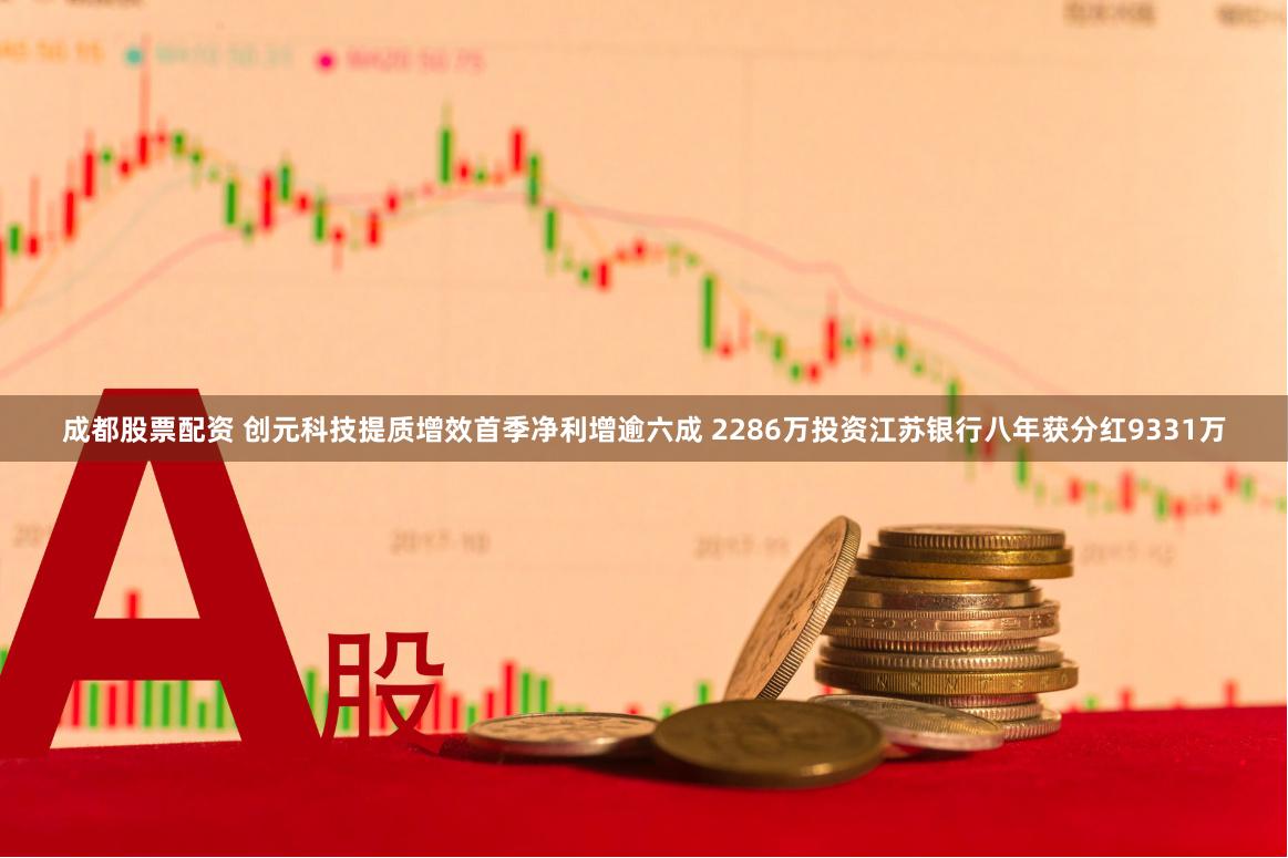 成都股票配资 创元科技提质增效首季净利增逾六成 2286万投资江苏银行八年获分红9331万