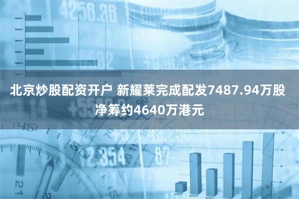 北京炒股配资开户 新耀莱完成配发7487.94万股 净筹约4640万港元