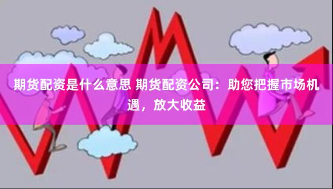 期货配资是什么意思 期货配资公司：助您把握市场机遇，放大收益