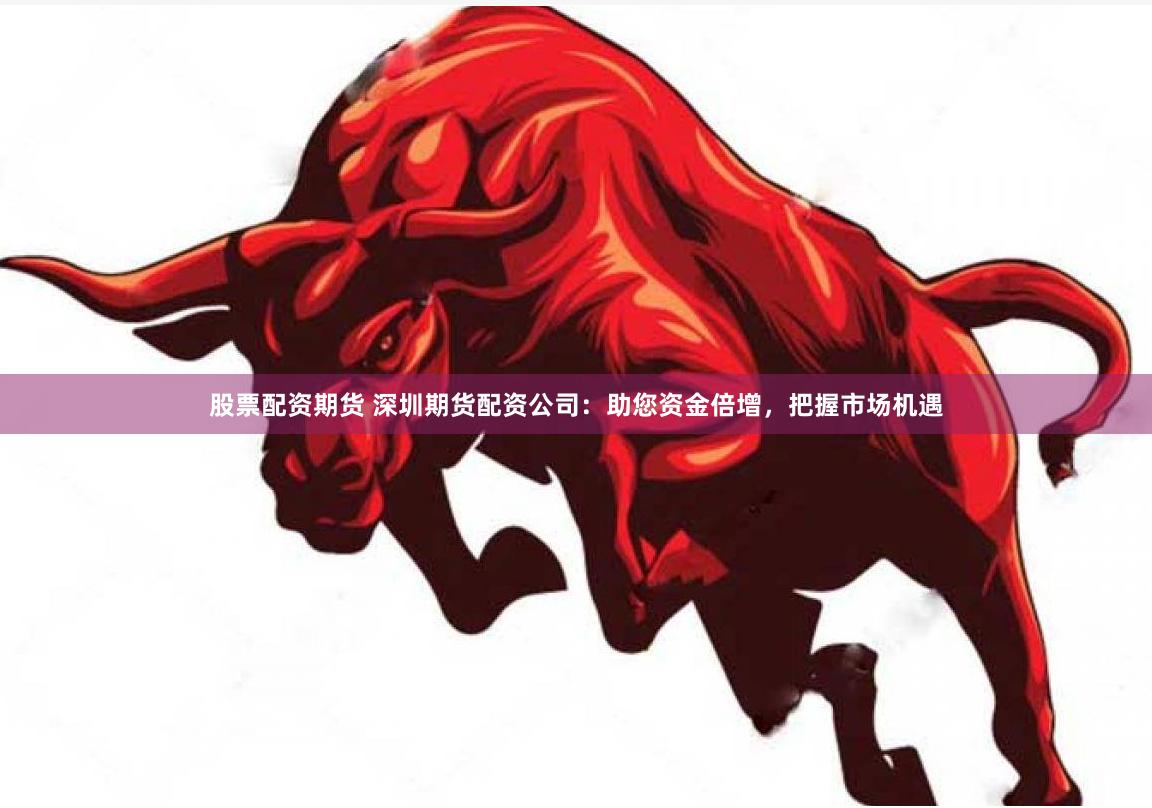 股票配资期货 深圳期货配资公司：助您资金倍增，把握市场机遇