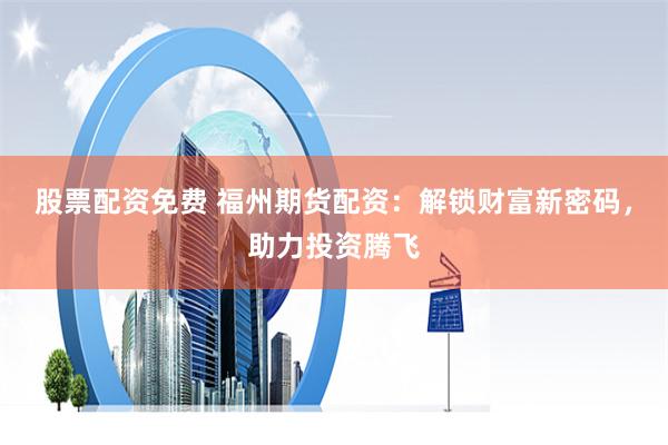 股票配资免费 福州期货配资：解锁财富新密码，助力投资腾飞