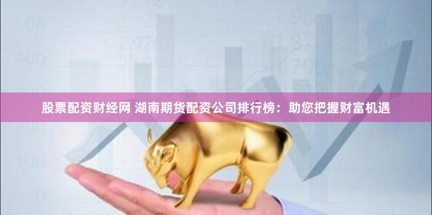 股票配资财经网 湖南期货配资公司排行榜：助您把握财富机遇