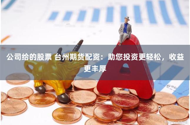 公司给的股票 台州期货配资：助您投资更轻松，收益更丰厚